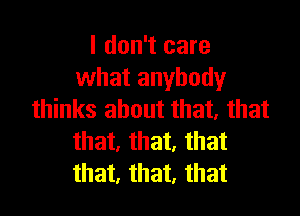 I don't care
what anybody

thinks about that, that
that, that, that
that, that, that