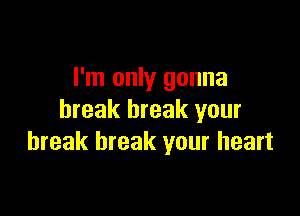 I'm only gonna

break break your
break break your heart