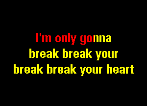 I'm only gonna

break break your
break break your heart