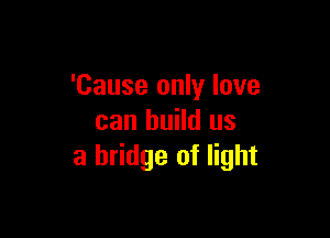 'Cause only love

can build us
a bridge of light