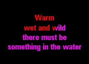 Warm
wet and wild

there must be
something in the water