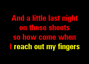 And a little last night
on these sheets

so how come when
I reach out my fingers