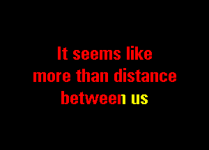 It seems like

more than distance
between us