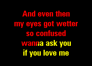 And even then
my eyes got wetter

so confused
wanna ask you
if you love me