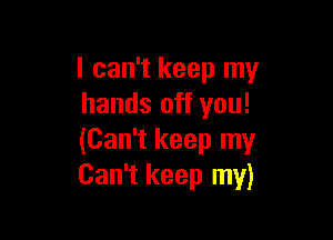 I can't keep my
hands off you!

(Can't keep my
Can't keep my)