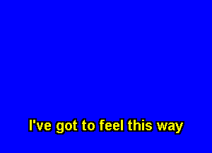 I've got to feel this way