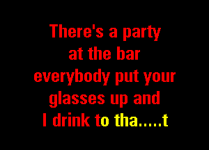 There's a party
at the bar

everybody put your
glasses up and
I drink to tha ..... t