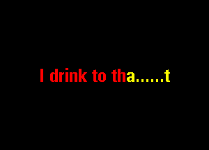 I drink to tha ...... t