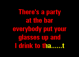There's a party
at the bar

everybody put your
glasses up and
I drink to tha ...... t