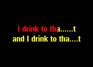 I drink to tha ...... t

and I drink to tha....t
