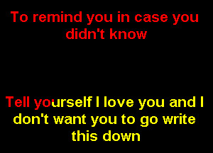 To remind you in case you
didn't know

Tell yourselfl love you and I
don't want you to go write
this down