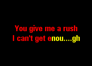 You give me a rush

I can't get enou....gh