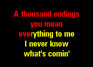 A thousand endings
you mean

everything to me
I never know
what's comin'