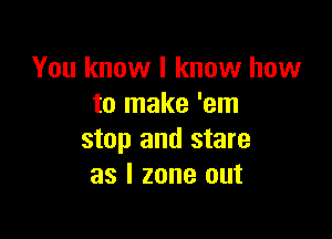 You know I know how
to make 'em

stop and stare
as l zone out