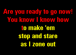 Are you ready to go now!
You know I know how

to make 'em
stop and stare
as l zone out