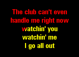 The club can't even
handle me right now

watchin' you
watchin' me
I go all out