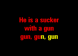 He is a sucker

with a gun
gun,gun,gun