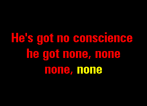 He's got no conscience

he got none, none
none,none