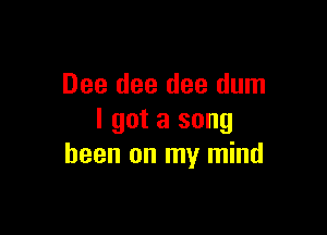 Dee dee dee dum

I got a song
been on my mind