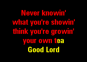 Never knowin'
what you're showin'

think you're growin'
your own tea
Good Lord
