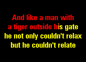 And like a man with
a tiger outside his gate
he not only couldn't relax
but he couldn't relate