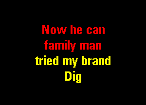 Now he can
family man

tried my brand
Dig