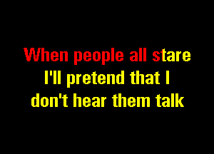 When people all stare

I'll pretend that I
don't hear them talk