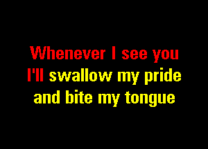 Whenever I see you

I'll swallow my pride
and bite my tongue