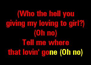 (Who the hell you
giving my loving to girl?)

(Oh no)
Tell me where
that lovin' gone (Oh no)