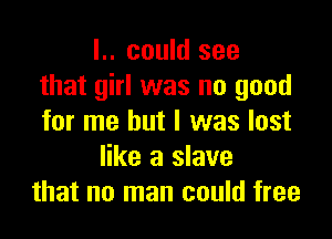 l.. could see
that girl was no good

for me but I was lost
like a slave
that no man could free