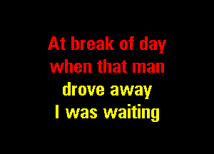 At break of day
when that man

drove away
I was waiting