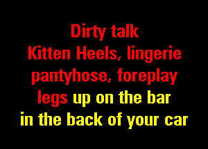 Dirty talk
Kitten Heels, lingerie
pantyhose, foreplay
legs up on the bar
in the hack of your car