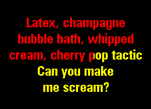 Latex, champagne
bubble bath, whipped
cream, cherry pop tactic
Can you make
me scream?