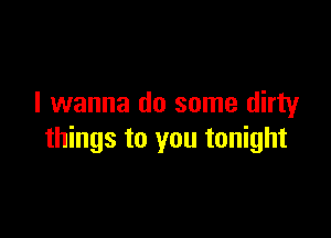 I wanna do some dirty

things to you tonight