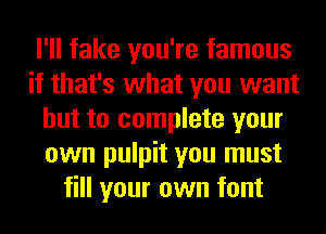 I'll fake you're famous
if that's what you want
but to complete your
own pulpit you must
fill your own font