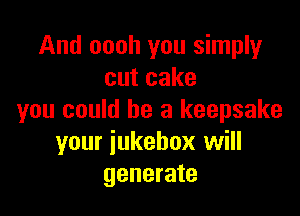 And oooh you simply
cutcake

you could he a keepsake
your jukebox will
generate
