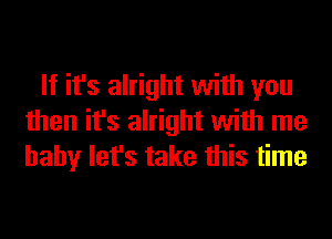 If it's alright with you
then it's alright with me
baby let's take this time