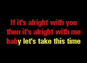 If it's alright with you
then it's alright with me
baby let's take this time