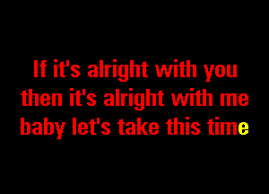 If it's alright with you
then it's alright with me
baby let's take this time