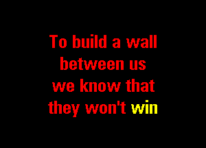 To build a wall
between us

we know that
they won't win