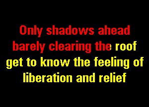 Only shadows ahead
barely clearing the roof
get to know the feeling of
liberation and relief