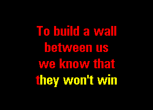 To build a wall
between us

we know that
they won't win