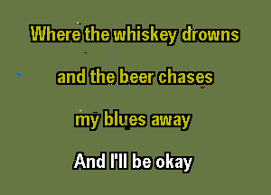 Where? the whiskey drowns

and the beer chases
my blves away

And I'll be okay
