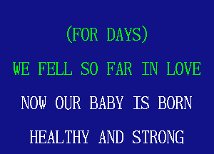 (FOR DAYS)
WE FELL SO FAR IN LOVE
NOW OUR BABY IS BORN
HEALTHY AND STRONG