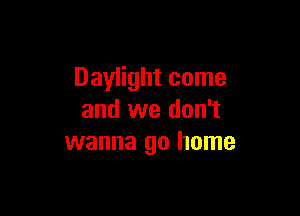 Daylight come

and we don't
wanna go home