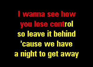 I wanna see how
you lose control

so leave it behind
'cause we have
a night to get away