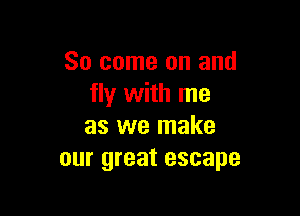 So come on and
fly with me

as we make
our great escape