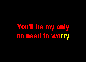 You'll be my only

no need to worry