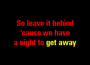 So leave it behind

'cause we have
a night to get awayr