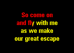 So come on
and fly with me

as we make
our great escape